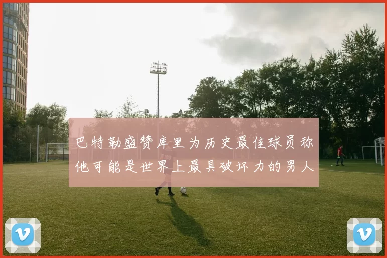 巴特勒盛赞库里为历史最佳球员称他可能是世界上最具破坏力的男人