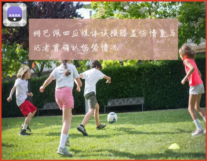姆巴佩回应媒体误报膝盖伤情皇马记者曾确认伤势情况