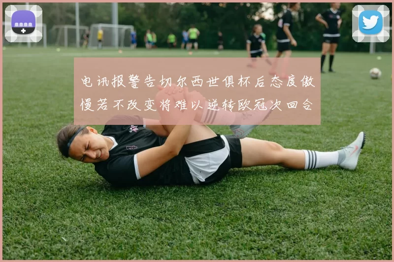 电讯报警告切尔西世俱杯后态度傲慢若不改变将难以逆转欧冠次回合
