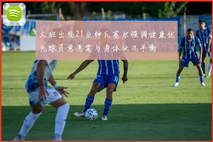 文班出场21分钟瓦塞尔强调健康优先球员意愿需与身体状况平衡