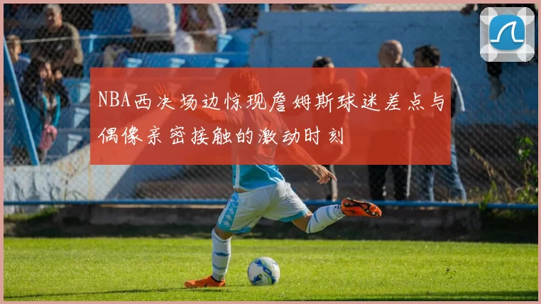 NBA西决场边惊现詹姆斯球迷差点与偶像亲密接触的激动时刻