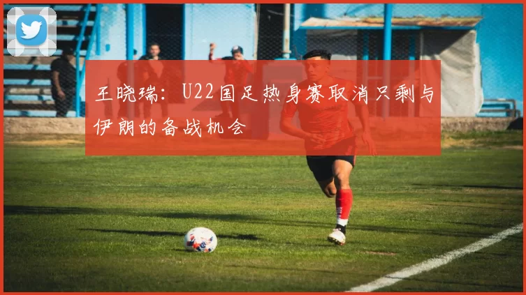 王晓瑞：U22国足热身赛取消只剩与伊朗的备战机会