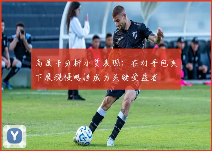乌度卡分析小贾表现：在对手包夹下展现侵略性成为关键受益者