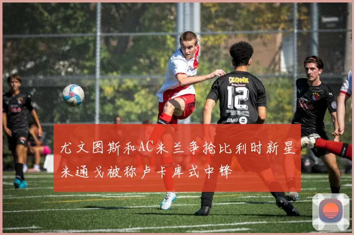 尤文图斯和AC米兰争抢比利时新星米通戈被称卢卡库式中锋
