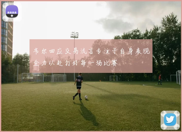 韦尔回应交易流言专注于自身表现全力以赴打好每一场比赛