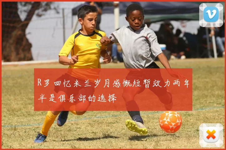 R罗回忆米兰岁月感慨短暂效力两年半是俱乐部的选择