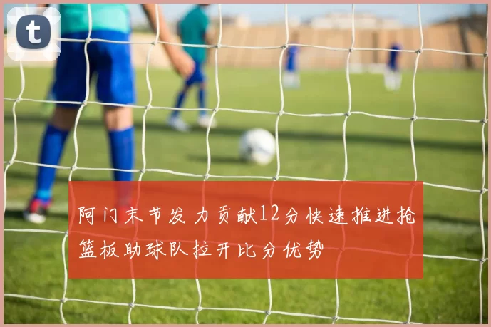 阿门末节发力贡献12分快速推进抢篮板助球队拉开比分优势