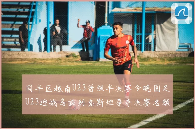同半区越南U23晋级半决赛今晚国足U23迎战乌兹别克斯坦争夺决赛名额
