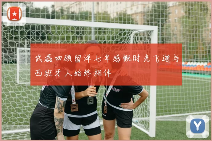 武磊回顾留洋七年感慨时光飞逝与西班牙人始终相伴