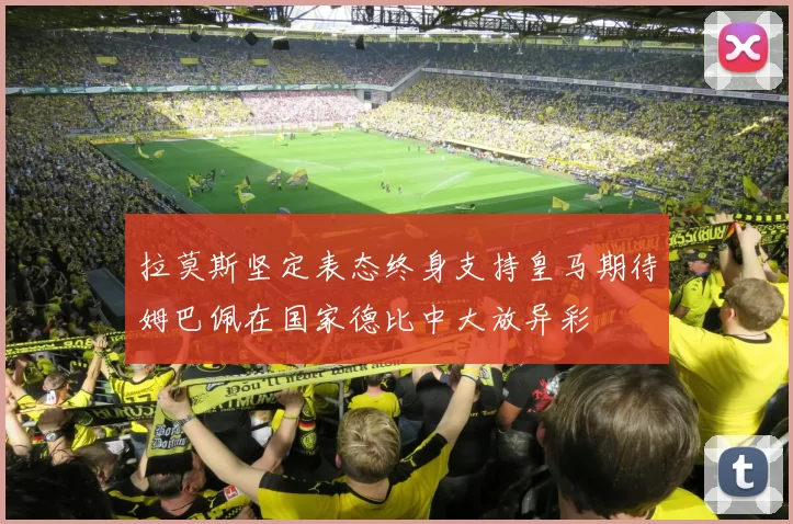拉莫斯坚定表态终身支持皇马期待姆巴佩在国家德比中大放异彩