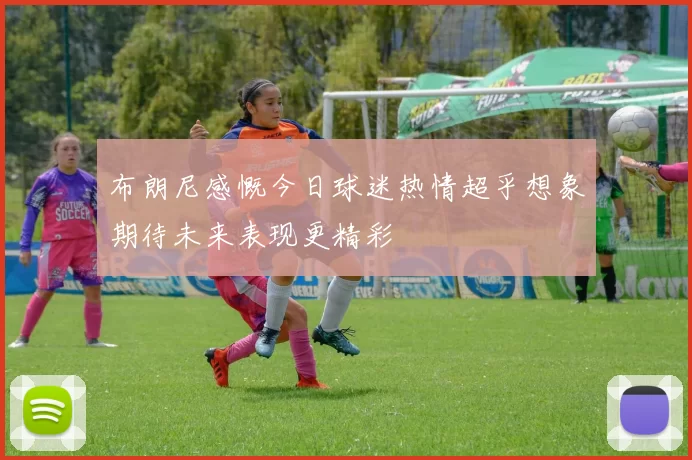 布朗尼感慨今日球迷热情超乎想象期待未来表现更精彩