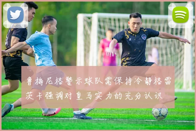 鲁梅尼格警示球队需保持冷静格雷茨卡强调对皇马实力的充分认识