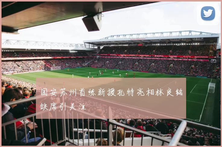 国安苏州首练新援孔特亮相林良铭缺席引关注