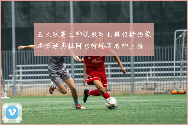 五大联赛主帅执教时长排行榜西蒙尼瓜迪奥拉阿尔特塔等名帅上榜