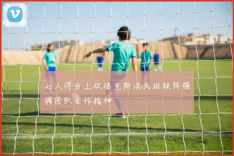 七人得分上双福克斯谈文班缺阵强调团队合作精神